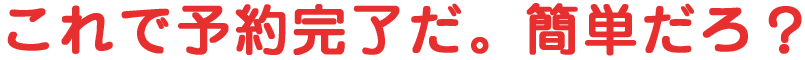 これで予約完了だ。簡単だろ？